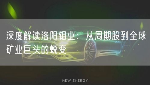 深度解读洛阳钼业：从周期股到全球矿业巨头的蜕变