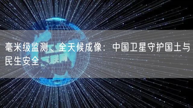 毫米级监测、全天候成像：中国卫星守护国土与民生安全