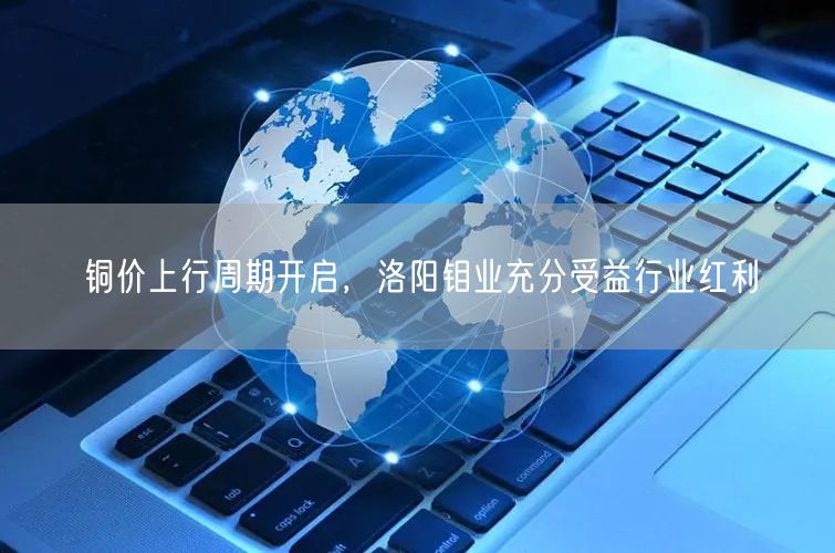铜价上行周期开启，洛阳钼业充分受益行业红利