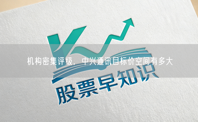 机构密集评级，中兴通讯目标价空间有多大
