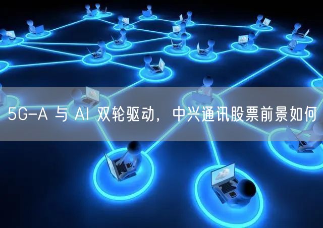 5G-A 与 AI 双轮驱动，中兴通讯股票前景如何