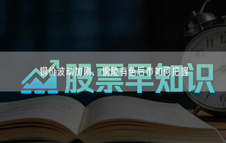 铜价波动加剧，铜陵有色后市如何把握