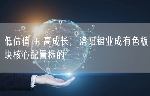 低估值 + 高成长，洛阳钼业成有色板块核心配置标的