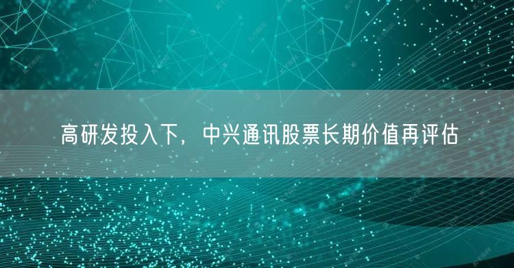 高研发投入下，中兴通讯股票长期价值再评估