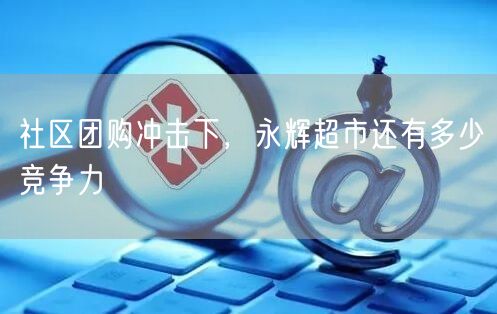 社区团购冲击下，永辉超市还有多少竞争力