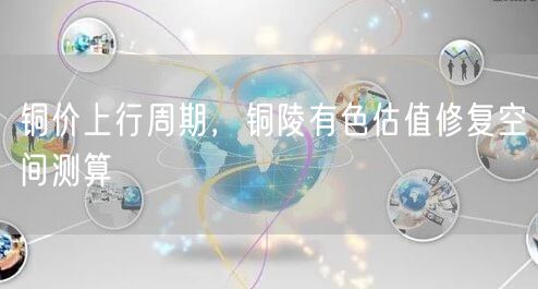 铜价上行周期，铜陵有色估值修复空间测算