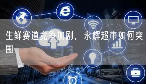 生鲜赛道竞争加剧，永辉超市如何突围