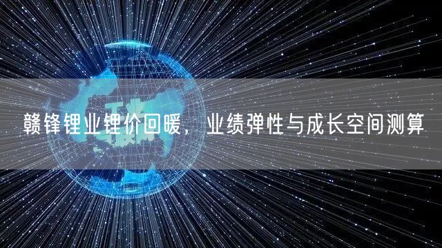 赣锋锂业锂价回暖，业绩弹性与成长空间测算