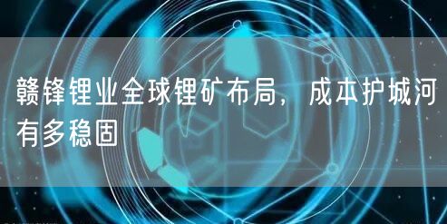 赣锋锂业全球锂矿布局，成本护城河有多稳固