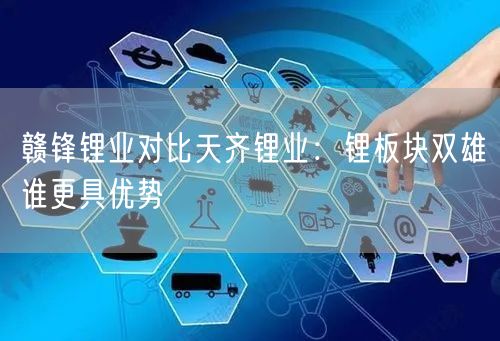 赣锋锂业对比天齐锂业：锂板块双雄谁更具优势