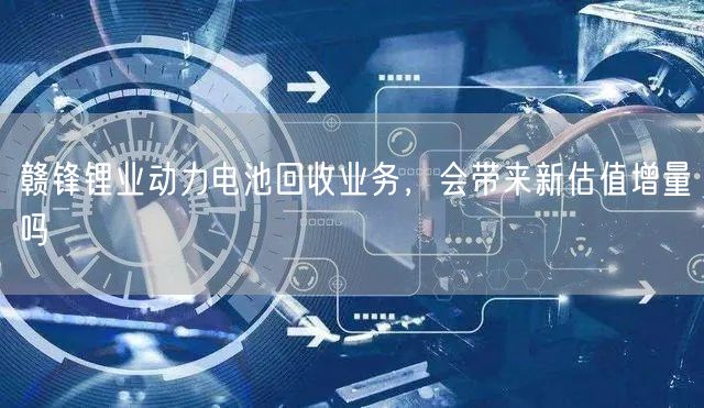 赣锋锂业动力电池回收业务，会带来新估值增量吗