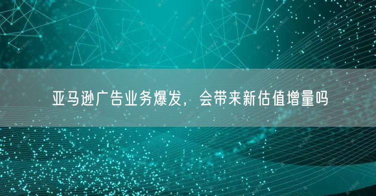 亚马逊广告业务爆发，会带来新估值增量吗