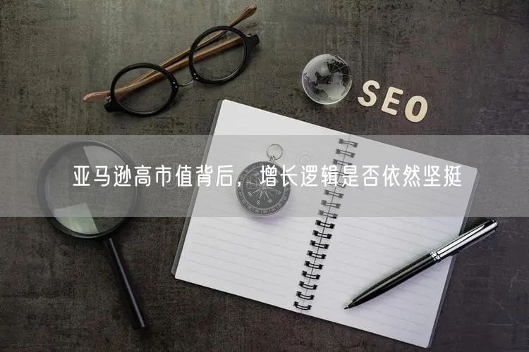 亚马逊高市值背后，增长逻辑是否依然坚挺