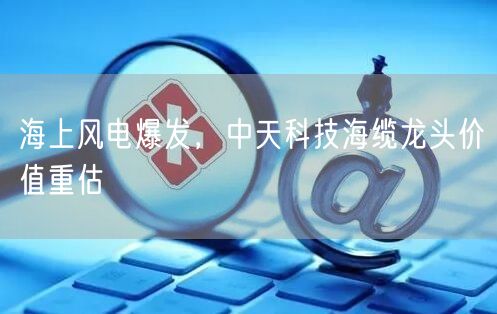 海上风电爆发，中天科技海缆龙头价值重估