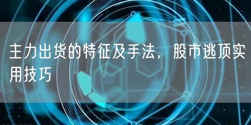 主力出货的特征及手法，股市逃顶实用技巧