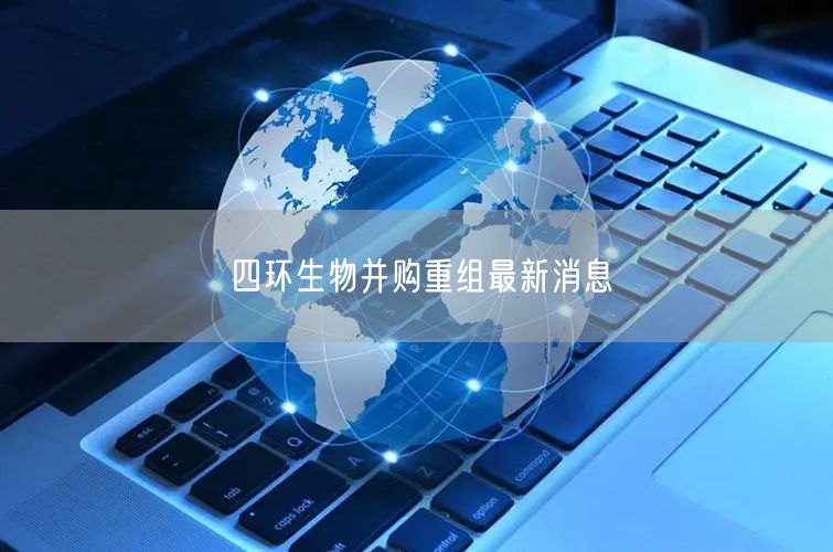 四环生物并购重组最新消息