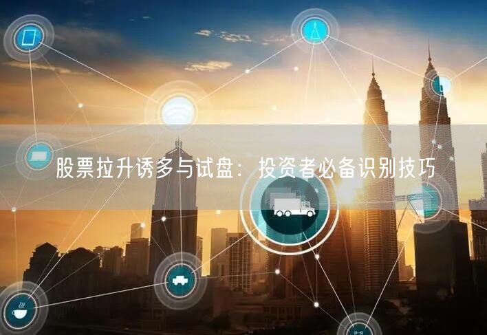 股票拉升诱多与试盘：投资者必备识别技巧