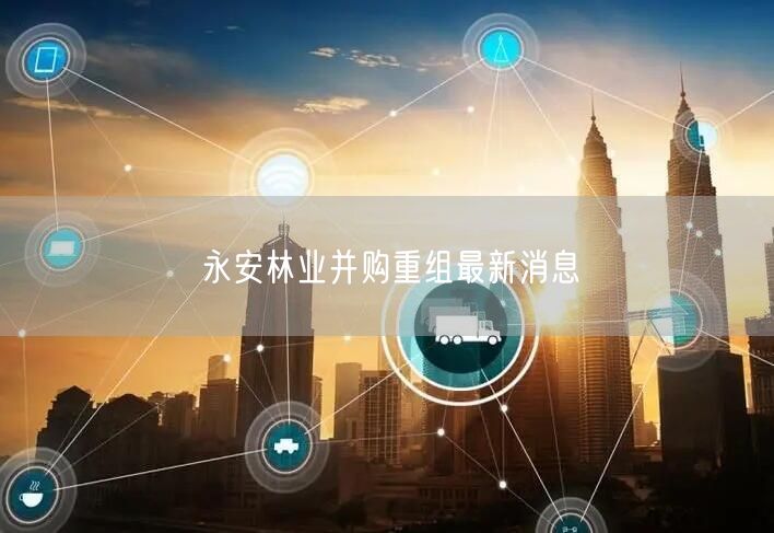 永安林业并购重组最新消息