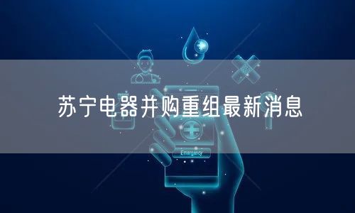 苏宁电器并购重组最新消息