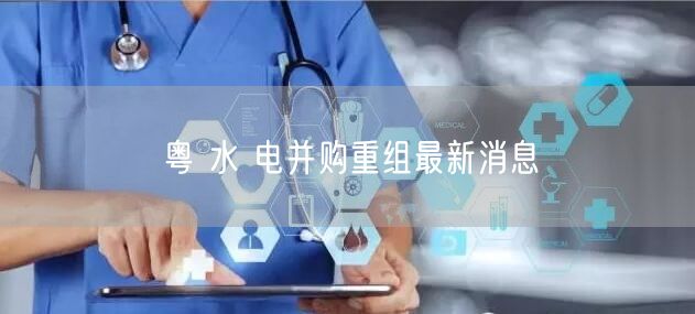粤 水 电并购重组最新消息