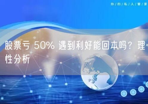 股票亏 50% 遇到利好能回本吗？理性分析