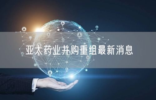 亚太药业并购重组最新消息