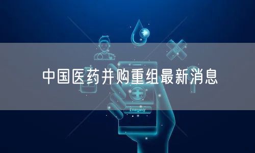 中国医药并购重组最新消息