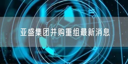 亚盛集团并购重组最新消息