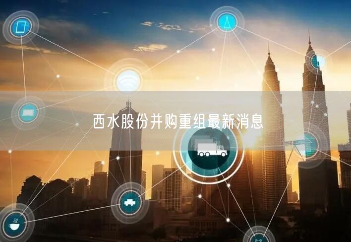 西水股份并购重组最新消息