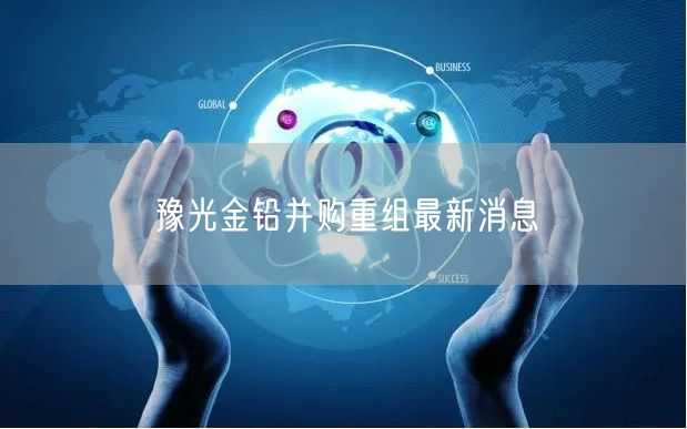 豫光金铅并购重组最新消息