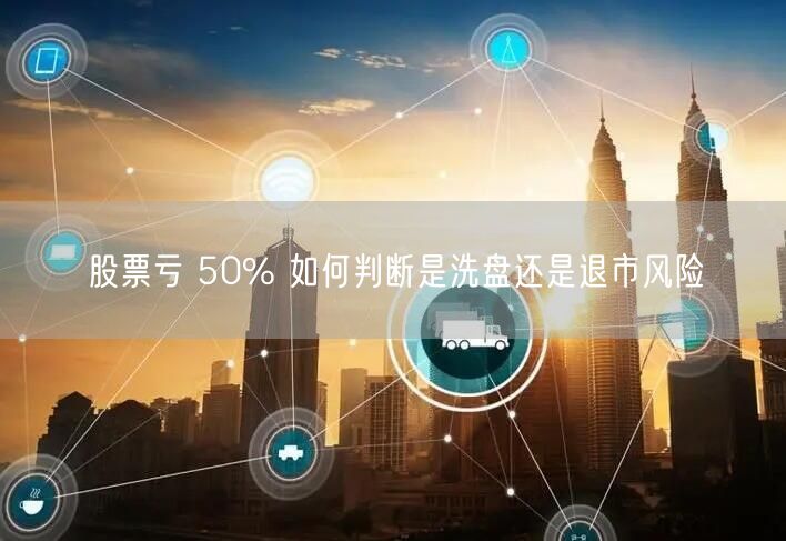 股票亏 50% 如何判断是洗盘还是退市风险